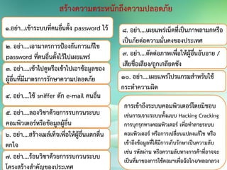 สร้างความตระหนักถึงความปลอดภัย
๑.อย่า...เข้าระบบที่คนอื่นตั้ง password ไว้
๒. อย่า....เอามาตรการป้องกันการแก้ไข
password ที่คนอื่นตั้งไว้ไปเผยแพร่
3. อย่า....เข้าไปดูหรือเข้าไปเอาข้อมูลของ
ผู้อื่นที่มีมาตรการรักษาความปลอดภัย
4. อย่า....ใช้ sniffer ดัก e-mail คนอื่น
5. อย่า....ลองวิชาด้วยการรบกวนระบบ
คอมพิวเตอร์หรือข้อมูลผู้อื่น
6. อย่า....สร้างเมล์เท็จเพื่อให้ผู้อื่นแตกตื่น
ตกใจ
7. อย่า....ร้อนวิชาด้วยการรบกวนระบบ
โครงสร้างสาคัญของประเทศ
8. อย่า....เผยแพร่เน็ตที่เป็นภาพลามกหรือ
เป็นภัยต่อความมั่นคงของประเทศ
9. อย่า....ตัดต่อภาพเพื่อให้ผู้อื่นอับอาย /
เสียชื่อเสียง/ถูกเกลียดชัง
10. อย่า....เผยแพร่โปรแกรมสาหรับใช้
กระทาความผิด
การเข้าถึงระบบคอมพิวเตอร์โดยมิชอบ
เช่นการเจาะระบบทั้งแบบ Hacking Cracking
การบุกรุกทางคอมพิวเตอร์ เพื่อทาลายระบบ
คอมพิวเตอร์ หรือการเปลี่ยนแปลงแก้ไข หรือ
เข้าถึงข้อมูลที่ได้มีการเก็บรักษาเป็นความลับ
เช่น รหัสผ่าน หรือความลับทางการค้าที่อาจจะ
เป็นที่มาของการใช้คอมฯเพื่อฉ้อโกง/หลอกลวง
 
