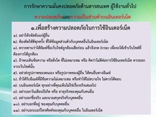 การรักษาความมั่นคงปลอดภัยด้านสารสนเทศ ผู้ใช้งานทั่วไป
ความปลอดภัยและความเป็นส่วนตัวบนอินเทอร์เน็ต
1.เพื่อสร้างความปลอดภัยในการใช้อินเตอร์เน็ต
1). อย่าให้รหัสลับแก่ผู้อื่น
2). ต้องคิดให้ดีทุกครั้ง ที่ให้ข้อมูลส่วนตัวกับบุคคลอื่นในอินเทอร์เน็ต
3). ตรวจทานว่าได้พิมพ์ชื่อเว็บไซด์ถูกต้องเสียก่อน แล้วจึงกด Enter เพื่อจะได้เข้าเว็บไซด์ที่
ต้องการได้ถูกต้อง
4). ถ้าพบเห็นข้อความ หรือสิ่งใด ที่ไม่เหมาะสม หรือ คิดว่าไม่ดีต่อการใช้อินเทอร์เน็ต ควรออก
จากเว็บไซด์นั้น
5). อย่าส่งรูปภาพของตนเอง หรือรูปภาพของผู้อื่น ให้คนอื่นทางอีเมล์
6). ถ้าได้รับอีเมล์ที่มีข้อความไม่เหมาะสม หรือทาให้ไม่สบายใจ ไม่ควรโต้ตอบ
7). บนอินเทอร์เน็ต ทุกอย่างที่คุณเห็นไม่ใช่เรื่องจริงเสมอไป
8). อย่าบอกวันเดือนปีเกิด หรือ อายุจริงของคุณกับคนอื่น
9). อย่าบอกชื่อจริง และนามสกุลจริงกับบุคคลอื่น
10). อย่าบอกที่อยู่ ของคุณกับบุคคลอื่น
11). อย่าบอกเบอร์โทรศัพท์ของคุณกับบุคคลอื่น ในอินเตอร์เน็ต
 