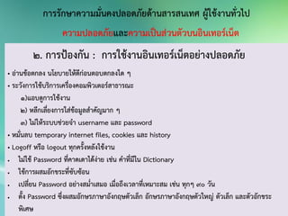 2. การป้องกัน : การใช้งานอินเทอร์เน็ตอย่างปลอดภัย
• อ่านข้อตกลง นโยบายให้ดีก่อนตอบตกลงใด ๆ
• ระวังการใช้บริการเครื่องคอมพิวเตอร์สาธารณะ
1)แอบดูการใช้งาน
2) หลีกเลี่ยงการใส่ข้อมูลสาคัญมาก ๆ
3) ไม่ให้ระบบช่วยจา username และ password
• หมั่นลบ temporary internet files, cookies และ history
• Logoff หรือ logout ทุกครั้งหลังใช้งาน
 ไม่ใช้ Password ที่คาดเดาได้ง่าย เช่น คาที่มีใน Dictionary
 ใช้การผสมอักขระที่ซับซ้อน
 เปลี่ยน Password อย่างสม่าเสมอ เมื่อถึงเวลาที่เหมาะสม เช่น ทุกๆ 90 วัน
 ตั้ง Password ซึ่งผสมอักษรภาษาอังกฤษตัวเล็ก อักษรภาษาอังกฤษตัวใหญ่ ตัวเล็ก และตัวอักขระ
พิเศษ
 