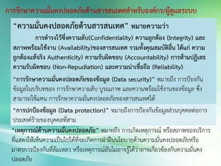 การรักษาความมั่นคงปลอดภัยด้านสารสนเทศสาหรับองค์กร/ผู้ดูแลระบบ
“ความมั่นคงปลอดภัยด้านสารสนเทศ” หมายความว่า
การดารงไว้ซึ่งความลับ(Confidentiality) ความถูกต้อง (Integrity) และ
สภาพพร้อมใช้งาน (Availability)ของสารสนเทศ รวมทั้งคุณสมบัติอื่น ได้แก่ ความ
ถูกต้องแท้จริง Authenticity) ความรับผิดชอบ (Accountability) การห้ามปฏิเสธ
ความรับผิดชอบ (Non-Repudiation) และความน่าเชื่อถือ (Reliability)
“การรักษาความมั่นคงปลอดภัยของข้อมูล (Data security)” หมายถึง การป้องกัน
ข้อมูลในบริบทของ การรักษาความลับ บูรณภาพ และความพร้อมใช้งานของข้อมูล ซึ่ง
สามารถใช้แทน การรักษาความมั่นคงปลอดภัยของสารสนเทศได้
“การปกป้องข้อมูล (Data protection)” หมายถึงการป้องกันข้อมูลส่วนบุคคลต่อการ
ประสงค์ร้ายของบุคคลที่สาม
“เหตุการณ์ด้านความมั่นคงปลอดภัย” หมายถึง การเกิดเหตุการณ์ หรือสภาพของบริการ
ที่แสดงให้เห็นความเป็นไปได้ที่จะเกิดการฝ่าฝืนนโยบายด้านความมั่นคงปลอดภัยหรือ
มาตรการป้องกันที่ล้มเหลว หรือเหตุการณ์อันไม่อาจรู้ได้ว่าอาจเกี่ยวข้องกับความมั่นคง
ปลอดภัย
 