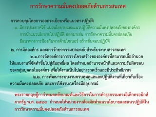การรักษาความมั่นคงปลอดภัยด้านสารสนเทศ
การควบคุมโดยการออกระเบียบหรือแนวทางปฏิบัติ
1. มีการประกาศใช้ แนวนโยบายและแนวปฏิบัติความมั่นคงปลอดภัยขององค์กร
การนาแนวนโยบายไปปฏิบัติ ออกมาเช่น การรักษาความมั่นคงปลอดภัย
มีแนวทางการป้องกันทางด้านไซเบอร์ สร้างขั้นตอนปฏิบัติ
2. การจัดองค์กร และการรักษาความปลอดภัยสาหรับระบบสารสนเทศ
2.1.การจัดองค์การการวางโครงสร้างขององค์กรที่สามารถเอื้ออานวย
ให้แผนงานที่จัดทาขึ้นไปสู่สัมฤทธิ์ผล โดยกาหนดอานาจหน้าที่และความรับผิดชอบ
ของกลุ่มบุคคลในองค์กร เพื่อให้งานเป็นไปอย่างรวดเร็วและมีประสิทธิภาพ
2.2. การพัฒนาระบบงานควบคุมดูแลและปฏิบัติงานที่เกี่ยวกับเรื่อง
ความมั่นคงปลอดภัย และการใช้งาน/เครื่องมืออุปกรณ์
พระราชกฤษฎีกากาหนดหลักเกณฑ์และวิธีการในการทาธุรกรรมทางอิเล็กทรอนิกส์
ภาครัฐ พ.ศ. 2549 กาหนดให้หน่วยงานต้องจัดทาแนวนโยบายและแนวปฏิบัติใน
การรักษาความมั่นคงปลอดภัยด้านสารสนเทศ
 