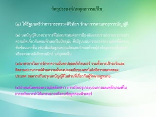 วัตถุประสงค์/เหตุผลการแก้ไข
(1) ให้รัฐมนตรีว่าการกระทรวงดิจิทัลฯ รักษาการตามพระราชบัญญัติ
(2) บทบัญญัติบางประการที่ไม่เหมาะสมต่อการป้องกันและปราบปรามการกระทา
ความผิดเกี่ยวกับคอมพิวเตอร์ในปัจจุบัน ซึ่งมีรูปแบบการกระทาความผิดที่มีความ
ซับซ้อนมากขึ้น เช่นเพิ่มเติมฐานความผิดและกาหนดโทษผู้ส่งข้อมูลคอมพิวเตอร์
หรือจดหมายอิเล็กทรอนิกส์ แก่บุคคลอื่น
(3)มาตรการในการรักษาความมั่นคงปลอดภัยไซเบอร์ รวมทั้งการเฝ้าระวังและ
ติดตามสถานการณ์ด้านความมั่นคงปลอดภัยของเทคโนโลยีสารสนเทศของ
ประเทศ สมควรปรับปรุงบทบัญญัติในส่วนที่เกี่ยวกับผู้รักษากฎหมาย
(4)กาหนดโทษของความผิดดังกล่าว การปรับปรุงกระบวนการและหลักเกณฑ์ใน
การระงับการทาให้แพร่หลายหรือลบข้อมูลคอมพิวเตอร์
 