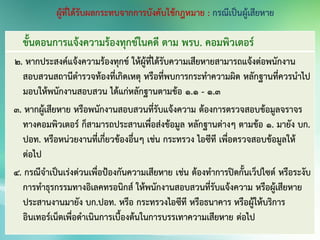 ขั้นตอนการแจ้งความร้องทุกข์ในคดี ตาม พรบ. คอมพิวเตอร์
2. หากประสงค์แจ้งความร้องทุกข์ ให้ผู้ที่ได้รับความเสียหายสามารถแจ้งต่อพนักงาน
สอบสวนสถานีตารวจท้องที่เกิดเหตุ หรือที่พบการกระทาความผิด หลักฐานที่ควรนาไป
มอบให้พนักงานสอบสวน ได้แก่หลักฐานตามข้อ 1.1 - 1.3
3. หากผู้เสียหาย หรือพนักงานสอบสวนที่รับแจ้งความ ต้องการตรวจสอบข้อมูลจราจร
ทางคอมพิวเตอร์ ก็สามารถประสานเพื่อส่งข้อมูล หลักฐานต่างๆ ตามข้อ 1. มายัง บก.
ปอท. หรือหน่วยงานที่เกี่ยวข้องอื่นๆ เช่น กระทรวง ไอซีที เพื่อตรวจสอบข้อมูลให้
ต่อไป
4. กรณีจาเป็นเร่งด่วนเพื่อป้องกันความเสียหาย เช่น ต้องทาการปิดกั้นเว็ปไซต์ หรือระงับ
การทาธุรกรรมทางอิเลคทรอนิกส์ ให้พนักงานสอบสวนที่รับแจ้งความ หรือผู้เสียหาย
ประสานงานมายัง บก.ปอท. หรือ กระทรวงไอซีที หรือธนาคาร หรือผู้ให้บริการ
อินเทอร์เน็ตเพื่อดาเนินการเบื้องต้นในการบรรเทาความเสียหาย ต่อไป
 