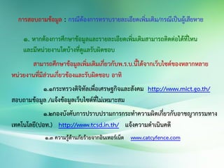 ๑. หากต้องการศึกษาข้อมูลและรายละเอียดเพิ่มเติมสามารถติดต่อได้ที่ไหน
และมีหน่วยงานใดบ้างที่ดูแลรับผิดชอบ
สามารถศึกษาข้อมูลเพิ่มเติมเกี่ยวกับพ.ร.บ.นี้ได้จากเว็บไซต์ของหลากหลาย
หน่วยงานที่มีส่วนเกี่ยวข้องและรับผิดชอบ อาทิ
๑.๑กระทรวงดิจิทัลเพื่อเศรษฐกิจและสังคม http://www.mict.go.th/
สอบถามข้อมูล /แจ้งข้อมูลเว็บไซต์ที่ไม่เหมาะสม
๑.๒กองบังคับการปราบปรามการกระทาความผิดเกี่ยวกับอาชญากรรมทาง
เทคโนโลยี(ปอท.) http://www.tcsd.in.th/ แจ้งความดาเนินคดี
๑.๓ ความรู้ด้านภัยร้ายจากอินเทอร์เน็ต www.catcyfence.com
 