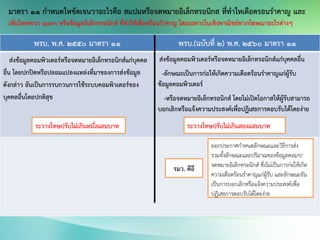 พรบ. พ.ศ. 2550 มาตรา 11 พรบ.(ฉบับที่ 2) พ.ศ. 2560 มาตรา 11
ส่งข้อมูลคอมพิวเตอร์หรือจดหมายอิเล็กทรอนิกส์แก่บุคคล
อื่น โดยปกปิดหรือปลอมแปลงแหล่งที่มาของการส่งข้อมูล
ดังกล่าว อันเป็นการรบกวนการใช้ระบบคอมพิวเตอร์ของ
บุคคลอื่นโดยปกติสุข
ส่งข้อมูลคอมพิวเตอร์หรือจดหมายอิเล็กทรอนิกส์แก่บุคคลอื่น
-ลักษณะเป็นการก่อให้เกิดความเดือดร้อนราคาญแก่ผู้รับ
ข้อมูลคอมพิวเตอร์
-หรือจดหมายอิเล็กทรอนิกส์ โดยไม่เปิดโอกาสให้ผู้รับสามารถ
บอกเลิกหรือแจ้งความประสงค์เพื่อปฏิเสธการตอบรับได้โดยง่าย
รมว. ดีอี
ออกประกาศกาหนดลักษณะและวิธีการส่ง
รวมทั้งลักษณะและปริมาณของข้อมูลคอมฯ/
จดหมายอิเล็กทรอนิกส์ ซึ่งไม่เป็นการก่อให้เกิด
ความเดือดร้อนราคาญแก่ผู้รับ และลักษณะอัน
เป็นการบอกเลิกหรือแจ้งความประสงค์เพื่อ
ปฏิเสธการตอบรับได้โดยง่าย
ระวางโทษปรับไม่เกินสองแสนบาทระวางโทษปรับไม่เกินหนึ่งแสนบาท
มาตรา 11 กาหนดใหชัดเจนวาอะไรคือ สแปมหรือจดหมายอิเล็กทรอนิกส ที่ทาใหเดือดรอนราคาญ และ
เพิ่มโทษพวก spam หรือข้อมูลอิเล็กทรอนิกส์ ที่ทาให้เดือดร้อนราคาญ โดยเฉพาะในเชิงพาณิชย์พวกโฆษณาอะไรต่างๆ
 