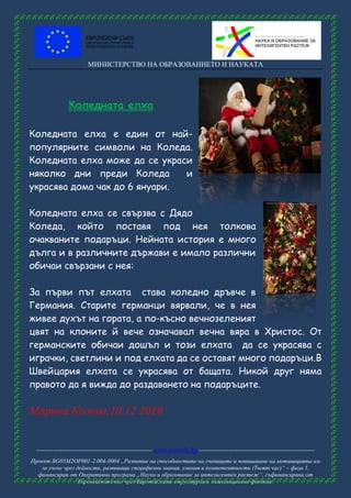 МИНИСТЕРСТВО НА ОБРАЗОВАНИЕТО И НАУКАТА
------------------------------------------------------ www.eufunds.bg ------------------------------------------------------
Проект BG05M2OP001-2.004-0004 „Развитие на способностите на учениците и повишаване на мотивацията им
за учене чрез дейности, развиващи специфични знания, умения и компетентности (Твоят час)“ – фаза 1,
финансиран от Оперативна програма „Наука и образование за интелигентен растеж“, съфинансирана от
Европейския съюз чрез Европейските структурни и инвестиционни фондове.
Коледната елха
Коледната елха е един от най-
популярните символи на Коледа.
Коледната елха може да се украси
няколко дни преди Коледа и
украсява дома чак до 6 януари.
Коледната елха се свързва с Дядо
Коледа, който поставя под нея толкова
очакваните подаръци. Нейната история е много
дълга и в различните държави е имало различни
обичаи свързани с нея:
За първи път елхата става коледно дръвче в
Германия. Старите германци вярвали, че в нея
живее духът на гората, а по-късно вечнозеленият
цвят на клоните й вече означавал вечна вяра в Христос. От
германските обичаи дошъл и този елхата да се украсява с
играчки, светлини и под елхата да се оставят много подаръци.В
Швейцария елхата се украсява от бащата. Никой друг няма
правото да я вижда до раздаването на подаръците.
Марина Колева,10.12 2016
 