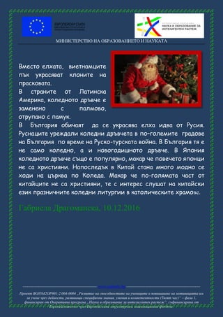 МИНИСТЕРСТВО НА ОБРАЗОВАНИЕТО И НАУКАТА
------------------------------------------------------ www.eufunds.bg ------------------------------------------------------
Проект BG05M2OP001-2.004-0004 „Развитие на способностите на учениците и повишаване на мотивацията им
за учене чрез дейности, развиващи специфични знания, умения и компетентности (Твоят час)“ – фаза 1,
финансиран от Оперативна програма „Наука и образование за интелигентен растеж“, съфинансирана от
Европейския съюз чрез Европейските структурни и инвестиционни фондове.
Вместо елхата, виетнaмците
пък украсяват клоните на
прасковата.
В страните от Латинска
Америка, коледното дръвче е
заменено с палмово,
отрупано с памук.
В България обичаят да се украсява елха идва от Русия.
Руснаците уреждали коледни дръвчета в по–големите градове
на България по време на Руско-турската война. В България тя е
не само коледно, а и новогодишното дръвче. В Япония
коледното дръвче също е популярно, макар че повечето японци
не са християни. Напоследък в Китай стана много модно се
ходи на църква по Коледа. Макар че по-голямата част от
китайците не са християни, те с интерес слушат на китайски
език празничните коледни литургии в католическите храмове.
Габриела Драгоманска, 10.12.2016
 