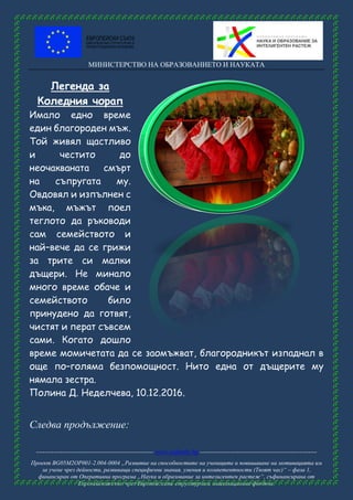 МИНИСТЕРСТВО НА ОБРАЗОВАНИЕТО И НАУКАТА
------------------------------------------------------ www.eufunds.bg ------------------------------------------------------
Проект BG05M2OP001-2.004-0004 „Развитие на способностите на учениците и повишаване на мотивацията им
за учене чрез дейности, развиващи специфични знания, умения и компетентности (Твоят час)“ – фаза 1,
финансиран от Оперативна програма „Наука и образование за интелигентен растеж“, съфинансирана от
Европейския съюз чрез Европейските структурни и инвестиционни фондове.
Легенда за
Коледния чорап
Имало едно време
един благороден мъж.
Той живял щастливо
и честито до
неочакваната смърт
на съпругата му.
Овдовял и изпълнен с
мъка, мъжът поел
теглото да ръководи
сам семейството и
най–вече да се грижи
за трите си малки
дъщери. Не минало
много време обаче и
семейството било
принудено да готвят,
чистят и перат съвсем
сами. Когато дошло
време момичетата да се заомъжват, благородникът изпаднал в
още по–голяма безпомощност. Нито една от дъщерите му
нямала зестра.
Полина Д. Неделчева, 10.12.2016.
Следва продължение:
 
