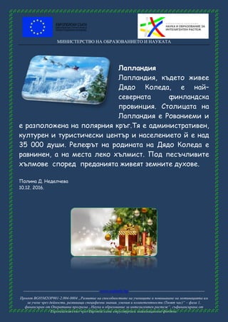 МИНИСТЕРСТВО НА ОБРАЗОВАНИЕТО И НАУКАТА
------------------------------------------------------ www.eufunds.bg ------------------------------------------------------
Проект BG05M2OP001-2.004-0004 „Развитие на способностите на учениците и повишаване на мотивацията им
за учене чрез дейности, развиващи специфични знания, умения и компетентности (Твоят час)“ – фаза 1,
финансиран от Оперативна програма „Наука и образование за интелигентен растеж“, съфинансирана от
Европейския съюз чрез Европейските структурни и инвестиционни фондове.
Лапландия
Лапландия, където живее
Дядо Коледа, е най–
северната финландска
провинция. Столицата на
Лапландия е Рованиеми и
е разположена на полярния кръг.Тя е административен,
културен и туристически център и населението й е над
35 000 души. Релефът на родината на Дядо Коледа е
равнинен, а на места леко хълмист. Под песъчливите
хълмове според преданията живеят земните духове.
Полина Д. Неделчева
10.12. 2016.
 