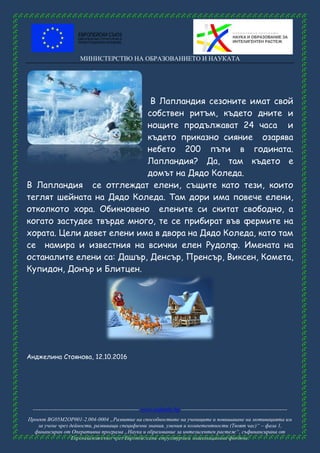 МИНИСТЕРСТВО НА ОБРАЗОВАНИЕТО И НАУКАТА
------------------------------------------------------ www.eufunds.bg ------------------------------------------------------
Проект BG05M2OP001-2.004-0004 „Развитие на способностите на учениците и повишаване на мотивацията им
за учене чрез дейности, развиващи специфични знания, умения и компетентности (Твоят час)“ – фаза 1,
финансиран от Оперативна програма „Наука и образование за интелигентен растеж“, съфинансирана от
Европейския съюз чрез Европейските структурни и инвестиционни фондове.
В Лапландия сезоните имат свой
собствен ритъм, където дните и
нощите продължават 24 часа и
където приказно сияние озарява
небето 200 пъти в годината.
Лапландия? Да, там където е
домът на Дядо Коледа.
В Лапландия се отглеждат елени, същите като тези, които
теглят шейната на Дядо Коледа. Там дори има повече елени,
отколкото хора. Обикновено елените си скитат свободно, а
когато застудее твърде много, те се прибират във фермите на
хората. Цели девет елени има в двора на Дядо Коледа, като там
се намира и известния на всички елен Рудолф. Имената на
останалите елени са: Дашър, Денсър, Пренсър, Виксен, Комета,
Купидон, Донър и Блитцен.
Анджелина Стоянова, 12.10.2016
 