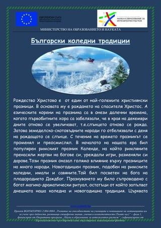 МИНИСТЕРСТВО НА ОБРАЗОВАНИЕТО И НАУКАТА
------------------------------------------------------ www.eufunds.bg ------------------------------------------------------
Проект BG05M2OP001-2.004-0004 „Развитие на способностите на учениците и повишаване на мотивацията им
за учене чрез дейности, развиващи специфични знания, умения и компетентности (Твоят час)“ – фаза 1,
финансиран от Оперативна програма „Наука и образование за интелигентен растеж“, съфинансирана от
Европейския съюз чрез Европейските структурни и инвестиционни фондове.
Рождество Христово е от един от най-големите християнски
празници. В основата му е раждането на спасителя Христос. А
езическите корени на празника са в онези далечни времена,
когато първобитните хора са забелязали, че в края на декември
дните отново се увеличават, т.е.слънцето отново се ражда.
Затова земеделско-скотовъдните народи го отбелязвали с деня
на раждащото се слънце. С течение на времето празникът се
променял и преосмислял. В началото на нашата ера бил
популярен римският празник Календе, на който римляните
пренасяли жертви на богове си, уреждали игри, разменяли си
дарове.Този празник оказал голямо влияние върху празниците
на много народи. Новогодишен празник, подобен на римските
каледни, имали и савяните.Той бил посветен на бога на
плодородието Даждбог. Празнуването му било съпроводено с
богат магико-драматически ритуал, остатъци от който запълват
днешната наша коледна и новогодишна традиция. Църквата
 