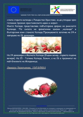 МИНИСТЕРСТВО НА ОБРАЗОВАНИЕТО И НАУКАТА
------------------------------------------------------ www.eufunds.bg ------------------------------------------------------
Проект BG05M2OP001-2.004-0004 „Развитие на способностите на учениците и повишаване на мотивацията им
за учене чрез дейности, развиващи специфични знания, умения и компетентности (Твоят час)“ – фаза 1,
финансиран от Оперативна програма „Наука и образование за интелигентен растеж“, съфинансирана от
Европейския съюз чрез Европейските структурни и инвестиционни фондове.
сляла старите календи с Рождество Христово, за да утвърди чрез
големия празник християнските идеи и морал.
Името Коледа представлява побългарена форма на римското
Календе. По силата на фонетични закони „календе“ в
българския език станало Коледа.Празнуването започва на 24 и
завършва на 26 декември.
На 24 декември е Малката Коледа (Бъдни вечер, първата къдена
вечеря). На 25 - Голяма Коледа, Божич, а на 26 е празникът на
най-близките на Младенеца.
 