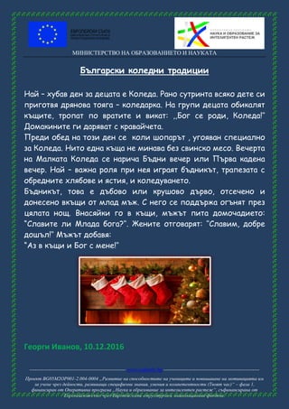 МИНИСТЕРСТВО НА ОБРАЗОВАНИЕТО И НАУКАТА
------------------------------------------------------ www.eufunds.bg ------------------------------------------------------
Проект BG05M2OP001-2.004-0004 „Развитие на способностите на учениците и повишаване на мотивацията им
за учене чрез дейности, развиващи специфични знания, умения и компетентности (Твоят час)“ – фаза 1,
финансиран от Оперативна програма „Наука и образование за интелигентен растеж“, съфинансирана от
Европейския съюз чрез Европейските структурни и инвестиционни фондове.
Български коледни традиции
Най – хубав ден за децата е Коледа. Рано сутринта всяко дете си
приготвя дрянова тояга – коледарка. На групи децата обикалят
къщите, тропат по вратите и викат: ,,Бог се роди, Коледа!‘‘
Домакините ги даряват с кравайчетa.
Преди обед на този ден се коли шопарът , угояван специално
за Коледа. Нито една къща не минава без свинско месо. Вечерта
на Малката Коледа се нарича Бъдни вечер или Първа кадена
вечер. Най – важна роля при нея играят бъдникът, трапезата с
обредните хлябове и ястия, и коледуването.
Бъдникът, това е дъбово или крушово дърво, отсечено и
донесено вкъщи от млад мъж. С него се поддържа огънят през
цялата нощ. Внасяйки го в къщи, мъжът пита домочадието:
“Славите ли Млада бога?‘‘. Жените отговарят: ‘‘Славим, добре
дошъл!‘‘ Мъжът добавя:
“Аз в къщи и Бог с мене!‘‘
Георги Иванов, 10.12.2016
 