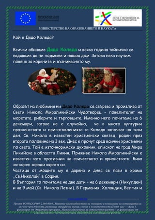 МИНИСТЕРСТВО НА ОБРАЗОВАНИЕТО И НАУКАТА
------------------------------------------------------ www.eufunds.bg ------------------------------------------------------
Проект BG05M2OP001-2.004-0004 „Развитие на способностите на учениците и повишаване на мотивацията им
за учене чрез дейности, развиващи специфични знания, умения и компетентности (Твоят час)“ – фаза 1,
финансиран от Оперативна програма „Наука и образование за интелигентен растеж“, съфинансирана от
Европейския съюз чрез Европейските структурни и инвестиционни фондове.
Кой е Дядо Коледа?
Всички обичаме Дядо Коледа и всяка година тайничко се
надяваме да не подмине и нашия дом. Затова нека научим
повече за корените и възникването му.
Образът на любимия ни Дядо Коледа се свързва и произлиза от
Свети Никола Мираликийски Чудотворец – повелителят на
моретата, рибарите и търговците. Именно него почитаме на 6
декември, затова не е случайно, че в много културни
празненствата и приготовленията за Коледа започват на този
ден. Св. Никола е известен християнски светец, роден през
втората половина на 3 век. Днес е прочут сред всички християни
по света. Той е източноримски духовник, епископ на град Мира
Ликийска в областта Ликия. Приживе Никола Мираликийски е
известен като противник на езичеството и арианството. Бива
затворен заради вярата си.
Частица от мощите му е дарена и днес се пази в храма
,,Св.Николай‘‘ в София.
В България го почитаме на две дати – на 6 декември (Никулден)
и на 9 май (Св. Никола Летни). В Германия, Холандия, Белгия и
 