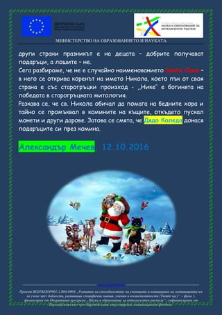 МИНИСТЕРСТВО НА ОБРАЗОВАНИЕТО И НАУКАТА
------------------------------------------------------ www.eufunds.bg ------------------------------------------------------
Проект BG05M2OP001-2.004-0004 „Развитие на способностите на учениците и повишаване на мотивацията им
за учене чрез дейности, развиващи специфични знания, умения и компетентности (Твоят час)“ – фаза 1,
финансиран от Оперативна програма „Наука и образование за интелигентен растеж“, съфинансирана от
Европейския съюз чрез Европейските структурни и инвестиционни фондове.
други страни празникът е на децата – добрите получават
подаръци, а лошите – не.
Сега разбираме, че не е случайно наименованието Santa Claus –
в него се открива коренът на името Никола, което пък от своя
страна е със старогръцки произход - ,,Нике‘‘ е богинята на
победата в старогръцката митология.
Разкава се, че св. Никола обичал да помага на бедните хора и
тайно се промъквал в комините на къщите, откъдето пускал
монети и други дарове. Затова се смята, че Дядо Коледа донася
подаръците си през комина.
Александър Мечев, 12.10.2016
 