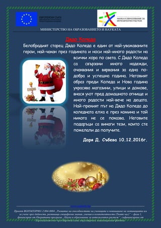 МИНИСТЕРСТВО НА ОБРАЗОВАНИЕТО И НАУКАТА
------------------------------------------------------ www.eufunds.bg ------------------------------------------------------
Проект BG05M2OP001-2.004-0004 „Развитие на способностите на учениците и повишаване на мотивацията им
за учене чрез дейности, развиващи специфични знания, умения и компетентности (Твоят час)“ – фаза 1,
финансиран от Оперативна програма „Наука и образование за интелигентен растеж“, съфинансирана от
Европейския съюз чрез Европейските структурни и инвестиционни фондове.
Дядо Коледа
Белобрадият старец Дядо Коледа е един от най-уважаваните
герои, най-чакан през годината и носи най-много радости на
всички хора по света. С Дядо Коледа
са свързани много надежди,
очаквания и вярвания за една по-
добра и успешна година. Неговият
образ преди Коледа и Нова година
украсява магазини, улици и домове,
внася уют пред домашното огнище и
много радости най-вече на децата.
Най-прекият път на Дядо Коледа до
коледната елха е през комина и той
никога не се показва. Неговите
подаръци са винаги тези, които сте
пожелали да получите.
Даря Д. Събева 10.12.2016г.
 