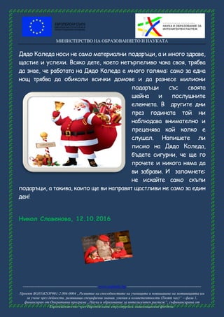 МИНИСТЕРСТВО НА ОБРАЗОВАНИЕТО И НАУКАТА
------------------------------------------------------ www.eufunds.bg ------------------------------------------------------
Проект BG05M2OP001-2.004-0004 „Развитие на способностите на учениците и повишаване на мотивацията им
за учене чрез дейности, развиващи специфични знания, умения и компетентности (Твоят час)“ – фаза 1,
финансиран от Оперативна програма „Наука и образование за интелигентен растеж“, съфинансирана от
Европейския съюз чрез Европейските структурни и инвестиционни фондове.
Дядо Коледа носи не само материални подаръци, а и много здраве,
щастие и успехи. Всяко дете, което нетърпеливо чака своя, трябва
да знае, че работата на Дядо Коледа е много голяма: само за една
нощ трябва да обиколи всички домове и да разнесе милиони
подаръци със своята
шейна и послушните
еленчета. В другите дни
през годината той ни
наблюдава внимателно и
преценява кой колко е
слушал. Напишете ли
писмо на Дядо Коледа,
бъдете сигурни, че ще го
прочете и никога няма да
ви забрави. И запомнете:
не искайте само скъпи
подаръци, а такива, които ще ви направят щастливи не само за един
ден!
Никол Славенова, 12.10.2016
 