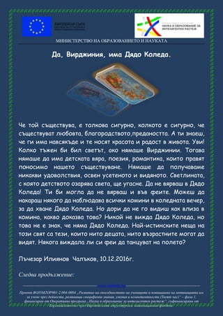 МИНИСТЕРСТВО НА ОБРАЗОВАНИЕТО И НАУКАТА
------------------------------------------------------ www.eufunds.bg ------------------------------------------------------
Проект BG05M2OP001-2.004-0004 „Развитие на способностите на учениците и повишаване на мотивацията им
за учене чрез дейности, развиващи специфични знания, умения и компетентности (Твоят час)“ – фаза 1,
финансиран от Оперативна програма „Наука и образование за интелигентен растеж“, съфинансирана от
Европейския съюз чрез Европейските структурни и инвестиционни фондове.
Да, Вирджиния, има Дядо Коледа.
Че той съществува, е толкова сигурно, колкото е сигурно, че
съществуват любовта, благородството,предаността. А ти знаеш,
че ги има навсякъде и те носят красота и радост в живота. Уви!
Колко тъжен би бил светът, ако нямаше Вирджинии. Тогава
нямаше да има детската вяра, поезия, романтика, които правят
поносимо нашето съществуване. Нямаше да получаваме
никакви удоволствия, освен усетеното и видяното. Светлината,
с която детството озарява света, ще угасне. Да не вярваш в Дядо
Коледа! Ти би могла да не вярваш и във феите. Можеш да
накараш някого да наблюдава всички комини в коледната вечер,
за да хване Дядо Коледа. Но дори да не го видиш как влиза в
комина, какво доказва това? Никой не вижда Дядо Коледа, но
това не е знак, че няма Дядо Коледа. Най-истинските неща на
този свят са тези, които нито децата, нито възрастните могат да
видят. Някога виждала ли си феи да танцуват на полето?
Лъчезар Илиянов Чалъков, 10.12.2016г.
Следва продължение:
 