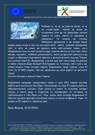 МИНИСТЕРСТВО НА ОБРАЗОВАНИЕТО И НАУКАТА
------------------------------------------------------ www.eufunds.bg ------------------------------------------------------
Проект BG05M2OP001-2.004-0004 „Развитие на способностите на учениците и повишаване на мотивацията им
за учене чрез дейности, развиващи специфични знания, умения и компетентности (Твоят час)“ – фаза 1,
финансиран от Оперативна програма „Наука и образование за интелигентен растеж“, съфинансирана от
Европейския съюз чрез Европейските структурни и инвестиционни фондове.
Разбира се, че не, но това не значи, че те
не съществуват. Никой не може да
възприеме или да си представи всички
чудеса на света, които са невидени и
невидими. Ти можеш да счупиш
бебешката дрънкалка и да видиш какво
издава шума вътре в нея, но има един воал , който покрива невидимия
свят, и него не може да разкъса нито най-силният човек, нито
обединената сила на най-силните хора, живели някога на този свят. Само
вятъра, поезията , любовта, романтиката , могат да дръпнат завесата и да
съзрат и обрисуват върховната красота и великолепието зад нея. Реално
ли е всичко това? Ех, Вирджиния, в целия наш свят няма нищо по-реално
и тайно. Нямало Дядо Коледа? Благодарим ти, Господи, той е жив и ще
живее винаги. След хиляди години, Вирджиния, нещо повече, след 10
пъти по 10 000 години, той ще продължи да носи радост на детското
сърце.
Честита Коледа и весела Нова Година!
Вирджиния завършва хуманитарни науки и през 1912 година започва
работа като учителка в Ню Йорк. Пенсионира се след 47 години работа в
образователната система. През целия си живот тя получава хиляди
писма, в които деца и възрастни се интересуват от исторята на
публикацията в „Ню Йорк сън“. Към всеки свой отговор Вирджиния О‘
Ханлън прилага красиво отпечатано копие от есето на Франк П. Чърч. Тя
умира на 81 години в старчески дом.
Ерик Мишев, 10.12.2016г.
 