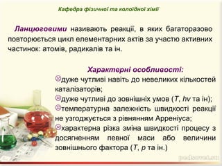 Ланцюговими називають реакції, в яких багаторазово
повторюється цикл елементарних актів за участю активних
частинок: атомів, радикалів та ін.
Кафедра фізичної та колоїдної хімії
Характерні особливості:
дуже чутливі навіть до невеликих кількостей
каталізаторів;
дуже чутливі до зовнішніх умов (Т, hν та ін);
температурна залежність швидкості реакції
не узгоджується з рівнянням Арреніуса;
характерна різка зміна швидкості процесу з
досягненням певної маси або величини
зовнішнього фактора (Т, р та ін.)
 
