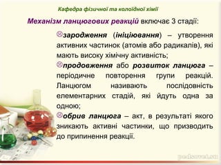 зародження (ініціювання) – утворення
активних частинок (атомів або радикалів), які
мають високу хімічну активність;
продовження або розвиток ланцюга –
періодичне повторення групи реакцій.
Ланцюгом називають послідовність
елементарних стадій, які йдуть одна за
одною;
обрив ланцюга – акт, в результаті якого
зникають активні частинки, що призводить
до припинення реакції.
Кафедра фізичної та колоїдної хімії
Механізм ланцюгових реакцій включає 3 стадії:
 