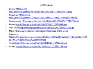 Источники:
• Волны https://img-
fotki.yandex.ru/get/9349/134091466.c8/0_ca91c_12c42ef5_L.png
• Парусник https://img-
fotki.yandex.ru/get/41717/200418627.16f/0_17346e_c5e798d8_M.png
• Композиция http://www.playcast.ru/uploads/2016/03/09/17747393.png
• Якорь http://playcast.ru/uploads/2016/02/02/17119609.png
• Фон море http://www.playcast.ru/uploads/2014/01/24/7221535.gif
• Маяк http://www.eastwave.com/prodimages/WL-042B_lg.jpg
• Штурвал
https://lh3.googleusercontent.com/L4xfpdsvr1IQNvFQzAyz8uZ1yy8sLqo3I2e42zXZ
eE_WFSJy6B5nBnP0eXPuv5L00Rzh=s85
• Чайка http://playcast.ru/uploads/2014/11/22/10747269.png
• Чайки http://playcast.ru/uploads/2016/03/12/17797178.png