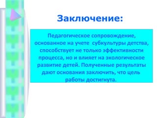 Заключение:
Педагогическое сопровождение,
основанное на учете субкультуры детства,
способствует не только эффективности
процесса, но и влияет на экологическое
развитие детей. Полученные результаты
дают основания заключить, что цель
работы достигнута.
 