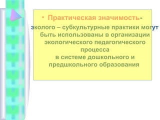 • Практическая значимость-
эколого – субкультурные практики могут
быть использованы в организации
экологического педагогического
процесса
в системе дошкольного и
предшкольного образования
 