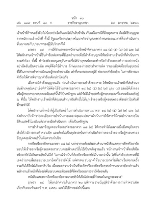 หน้า ๓๐
เล่ม ๑๓๔ ตอนที่ ๑๐ ก ราชกิจจานุเบกษา ๒๔ มกราคม ๒๕๖๐
เจ้าหน้าที่กําหนดซึ่งต้องไม่น้อยกว่าเจ็ดวันและไม่เกินสิบห้าวัน เว้นแต่ในกรณีที่มีเหตุสมควร ต้องได้รับอนุญาต
จากพนักงานเจ้าหน้าที่ ทั้งนี้ รัฐมนตรีอาจประกาศในราชกิจจานุเบกษากําหนดระยะเวลาที่ต้องดําเนินการ
ที่เหมาะสมกับประเภทของผู้ให้บริการก็ได้
มาตรา ๑๙ การใช้อํานาจของพนักงานเจ้าหน้าที่ตามมาตรา ๑๘ (๔) (๕) (๖) (๗) และ (๘)
ให้พนักงานเจ้าหน้าที่ยื่นคําร้องต่อศาลที่มีเขตอํานาจเพื่อมีคําสั่งอนุญาตให้พนักงานเจ้าหน้าที่ดําเนินการ
ตามคําร้อง ทั้งนี้ คําร้องต้องระบุเหตุอันควรเชื่อได้ว่าบุคคลใดกระทําหรือกําลังจะกระทําการอย่างหนึ่ง
อย่างใดอันเป็นความผิด เหตุที่ต้องใช้อํานาจ ลักษณะของการกระทําความผิด รายละเอียดเกี่ยวกับอุปกรณ์
ที่ใช้ในการกระทําความผิดและผู้กระทําความผิด เท่าที่สามารถจะระบุได้ ประกอบคําร้องด้วย ในการพิจารณา
คําร้องให้ศาลพิจารณาคําร้องดังกล่าวโดยเร็ว
เมื่อศาลมีคําสั่งอนุญาตแล้ว ก่อนดําเนินการตามคําสั่งของศาล ให้พนักงานเจ้าหน้าที่ส่งสําเนา
บันทึกเหตุอันควรเชื่อที่ทําให้ต้องใช้อํานาจตามมาตรา ๑๘ (๔) (๕) (๖) (๗) และ (๘) มอบให้เจ้าของ
หรือผู้ครอบครองระบบคอมพิวเตอร์นั้นไว้เป็นหลักฐาน แต่ถ้าไม่มีเจ้าของหรือผู้ครอบครองเครื่องคอมพิวเตอร์อยู่
ณ ที่นั้น ให้พนักงานเจ้าหน้าที่ส่งมอบสําเนาบันทึกนั้นให้แก่เจ้าของหรือผู้ครอบครองดังกล่าวในทันที
ที่กระทําได้
ให้พนักงานเจ้าหน้าที่ผู้เป็นหัวหน้าในการดําเนินการตามมาตรา ๑๘ (๔) (๕) (๖) (๗) และ (๘)
ส่งสําเนาบันทึกรายละเอียดการดําเนินการและเหตุผลแห่งการดําเนินการให้ศาลที่มีเขตอํานาจภายใน
สี่สิบแปดชั่วโมงนับแต่เวลาลงมือดําเนินการ เพื่อเป็นหลักฐาน
การทําสําเนาข้อมูลคอมพิวเตอร์ตามมาตรา ๑๘ (๔) ให้กระทําได้เฉพาะเมื่อมีเหตุอันควร
เชื่อได้ว่ามีการกระทําความผิด และต้องไม่เป็นอุปสรรคในการดําเนินกิจการของเจ้าของหรือผู้ครอบครอง
ข้อมูลคอมพิวเตอร์นั้นเกินความจําเป็น
การยึดหรืออายัดตามมาตรา ๑๘ (๘) นอกจากจะต้องส่งมอบสําเนาหนังสือแสดงการยึดหรืออายัด
มอบให้เจ้าของหรือผู้ครอบครองระบบคอมพิวเตอร์นั้นไว้เป็นหลักฐานแล้ว พนักงานเจ้าหน้าที่จะสั่งยึด
หรืออายัดไว้เกินสามสิบวันมิได้ ในกรณีจําเป็นที่ต้องยึดหรืออายัดไว้นานกว่านั้น ให้ยื่นคําร้องต่อศาลที่มี
เขตอํานาจเพื่อขอขยายเวลายึดหรืออายัดได้ แต่ศาลจะอนุญาตให้ขยายเวลาครั้งเดียวหรือหลายครั้ง
รวมกันได้อีกไม่เกินหกสิบวัน เมื่อหมดความจําเป็นที่จะยึดหรืออายัดหรือครบกําหนดเวลาดังกล่าวแล้ว
พนักงานเจ้าหน้าที่ต้องส่งคืนระบบคอมพิวเตอร์ที่ยึดหรือถอนการอายัดโดยพลัน
หนังสือแสดงการยึดหรืออายัดตามวรรคห้าให้เป็นไปตามที่กําหนดในกฎกระทรวง”
มาตรา ๑๔ ให้ยกเลิกความในมาตรา ๒๐ แห่งพระราชบัญญัติว่าด้วยการกระทําความผิด
เกี่ยวกับคอมพิวเตอร์ พ.ศ. ๒๕๕๐ และให้ใช้ความต่อไปนี้แทน
 