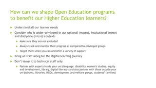 How can we shape Open Education programs
to benefit our Higher Education learners?
 Understand all our learner needs
 Consider who is under-privileged in our national (macro), institutional (meso)
and discipline (micro) contexts
 Make sure they are not excluded
 Always track and monitor their progress as compared to privileged groups
 Target them when you can and offer a variety of support
 Bring all staff along for the digital learning journey
 Don’t leave it to technical staff only
 Partner with experts inside your uni (language, disability, women’s studies, equity
and development, library, digital literacy) and also partner with those outside your
uni (schools, libraries, NGOs, development and welfare groups, students’ families)
 
