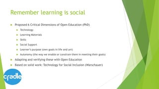 Remember learning is social
 Proposed 6 Critical Dimensions of Open Education (PhD)
 Technology
 Learning Materials
 Skills
 Social Support
 Learner’s purpose (own goals in life and uni)
 Autonomy (the way we enable or constrain them in meeting their goals)
 Adapting and verifying these with Open Education
 Based on solid work: Technology for Social Inclusion (Warschauer)
 