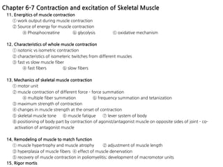 11. Energitics of muscle contraction
① work output during muscle contraction
② Source of energy for muscle contraction
ⓐ Phosphocreatine ⓑ glycolysis ⓒ oxidative mechanism
12. Characteristics of whole muscle contraction
① isotonic vs isometric contraction
② characteristics of isometeric twitches from different muscles
③ fast vs slow muscle fiber
ⓐ fast fibers ⓑ slow fibers
13. Mechanics of skeletal muscle contraction
① motor unit
② muscle contraction of different force - force summation
ⓐ multiple fiber summation ⓑ frequency summation and tetanization
③ maximum strength of contraction
④ changes in muscle strength at the onset of contraction
⑤ skeletal muscle tone ⑥ muscle fatigue ⑦ lever system of body
⑧ positioning of body part by contraction of agonist/antagonist muscle on opposite sides of joint - co-
activation of antagonist muscle
14. Remodeling of muscle to match function
① muscle hypertrophy and muscle atrophy ② adjustment of muscle length
③ hyperplasia of muscle fibers ④ effect of muscle denervation
⑤ recovery of muscle contraction in poliomyelitis; development of macromotor units
15. Rigor mortis
Chapter 6-7 Contraction and excitation of Skeletal Muscle
 