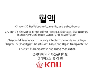 Chapter 32 Red blood cells, anemia, and polycythemia
혈액
경북대학교 의학전문대학원
생리학교실 홍 장 원
Chapter 33 Resistance to the body infection: Leukocytes, granulocytes,
monocyte-macrophage system, and inflammation
Chapter 34 Resistance to the body infection: immunity and allergy
Chapter 35 Blood types; Transfusion; Tissue and Organ transplantation
Chapter 36 Homeostasis and Blood coagulation
 