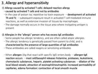 3. Allergy and hypersensitivity
① Allergy caused by activated T cells; delayed-reaction allergy
- caused by activated T cells and not by antibodies
- In the case of poison ivy; repetitive ivy toxin exposure → development of activated
Th and Tc → subsequent exposure result in activated T cell-mediated immune
reactions, as well as extensive invasion of tissues by macrophages.
- The damage normally occurs in the tissue area where instigating antigen is
present
② Allergies in the “allergic” person who has excess IgE antibodies
- Some people has allergic tendency, and are often called atopic allergies.
- The allergic tendency is genetically passed from parent to child, and is
characterized by the presence of large quantities of IgE antibodies
- These antibodies are called reagins or sensitizing antibodies
- When allergen (Ag that react with specific IgE) enters body → allergen-IgE
reaction occurs → mast cell/basophil releases histamine, proteases, leukotriene,
chemotactic substances, heparin, platelet activating substances → dilation of the
local blood vessels; attraction of eosinophil/neutrophils; increased permeability of
capillaries, edema formation; contraction of local smooth muscle
 