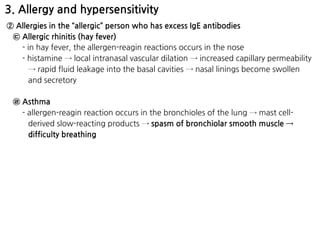 3. Allergy and hypersensitivity
② Allergies in the “allergic” person who has excess IgE antibodies
㉢ Allergic rhinitis (hay fever)
- in hay fever, the allergen-reagin reactions occurs in the nose
- histamine → local intranasal vascular dilation → increased capillary permeability
→ rapid fluid leakage into the basal cavities → nasal linings become swollen
and secretory
㉣ Asthma
- allergen-reagin reaction occurs in the bronchioles of the lung → mast cell-
derived slow-reacting products → spasm of bronchiolar smooth muscle →
difficulty breathing
 