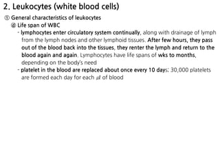2. Leukocytes (white blood cells)
① General characteristics of leukocytes
ⓓ Life span of WBC
- lymphocytes enter circulatory system continually, along with drainage of lymph
from the lymph nodes and other lymphoid tissues. After few hours, they pass
out of the blood back into the tissues, they renter the lymph and return to the
blood again and again. Lymphocytes have life spans of wks to months,
depending on the body’s need
- platelet in the blood are replaced about once every 10 days; 30,000 platelets
are formed each day for each ㎕ of blood
 