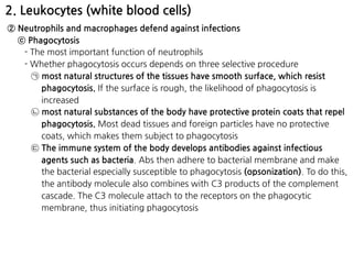 2. Leukocytes (white blood cells)
② Neutrophils and macrophages defend against infections
ⓒ Phagocytosis
- The most important function of neutrophils
- Whether phagocytosis occurs depends on three selective procedure
㉠ most natural structures of the tissues have smooth surface, which resist
phagocytosis. If the surface is rough, the likelihood of phagocytosis is
increased
㉡ most natural substances of the body have protective protein coats that repel
phagocytosis. Most dead tissues and foreign particles have no protective
coats, which makes them subject to phagocytosis
㉢ The immune system of the body develops antibodies against infectious
agents such as bacteria. Abs then adhere to bacterial membrane and make
the bacterial especially susceptible to phagocytosis (opsonization). To do this,
the antibody molecule also combines with C3 products of the complement
cascade. The C3 molecule attach to the receptors on the phagocytic
membrane, thus initiating phagocytosis
 