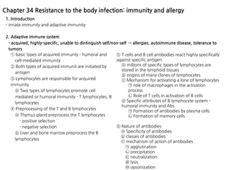 1. Introduction
- innate immunity and adaptive immunity
2. Adaptive immune system
- acquired, highly-speciifc, unable to dintinguish self/non-self → allergies, autoimmune disease, tolerance to
tumors
Chapter 34 Resistance to the body infection: immunity and allergy
⑤ T cells and B cell antibodies react highly specifically
against specific antigen
ⓐ millions of specific types of lymphocytes are
stored in the lymphoid tissues
ⓑ origins of many clones of lymphocytes
ⓒ Mechanism for activating a lone of lymphocytes
㉠ role of macrophages in the activation
process
㉡ Role of T cells in activation of B cells
ⓓ Specific attributes of B lymphocyte system -
humoral immunity and Abs
㉠ Formation of antibodies by plasma cells
㉡ Formation of memory cells
⑥ Nature of antibodies
ⓐ Specificity of antibodies
ⓑ classes of antibodies
ⓒ mechanism of action of antibodies
㉠ agglutination
㉡ precipitation
㉢ neutralization
㉣ lysis
㉤ opsonization
① basic types of acquired immunty - humoral and
cell-mediated immunity
② Both types of acquired immunit are initiated by
antigen
③ Lymphocytes are responsible for acquired
immunity
ⓐ Two types of lymphocytes promote cell
mediated or humoral immunity - T lymphocytes, B
lymphocytes
④ Preprocessing of the T and B lymphocytes
ⓐ Thymus gland preprocess the T lymphocytes
- positive selection
- negative selection
ⓑ Liver and bone marrow preprocess the B
lymphocytes
 