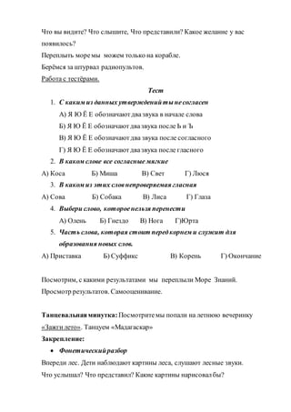 Что вы видите? Что слышите, Что представили? Какое желание у вас
появилось?
Переплыть моремы можем только на корабле.
Берёмся за штурвал радиопультов.
Работа с тестёрами.
Тест
1. С каким из данных утвержденийтынесогласен
А) Я Ю Ё Е обозначаютдвазвука в начале слова
Б) Я Ю Ё Е обозначаютдвазвука после Ь и Ъ
В) Я Ю Ё Е обозначаютдва звука после согласного
Г) Я Ю Ё Е обозначаютдвазвука после гласного
2. В каком слове все согласные мягкие
А) Коса Б) Миша В) Свет Г) Люся
3. В каком из этих словнепроверяемая гласная
А) Сова Б) Собака В) Лиса Г) Глаза
4. Выбери слово, котороенельзя перенести
А) Олень Б) Гнездо В) Нога Г)Юрта
5. Часть слова, которая стоит передкорнем и служит для
образования новых слов.
А) Приставка Б) Суффикс В) Корень Г) Окончание
Посмотрим, с какими результатами мы переплыли Море Знаний.
Просмотр результатов. Самооценивание.
Танцевальнаяминутка: Посмотритемы попали на летнюю вечеринку
«Зажгилето». Танцуем «Мадагаскар»
Закрепление:
 Фонетическийразбор
Впереди лес. Дети наблюдают картины леса, слушают лесные звуки.
Что услышал? Что представил? Какие картины нарисовалбы?
 