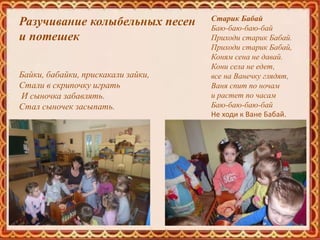Разучивание колыбельных песен
и потешек
Байки, бабайки, прискакали зайки,
Стали в скрипочку играть
И сыночка забавлять.
Стал сыночек засыпать.
Старик Бабай
Баю-баю-баю-бай
Приходи старик Бабай.
Приходи старик Бабай,
Коням сена не давай.
Кони села не едет,
все на Ванечку глядят,
Ваня спит по ночам
и растет по часам
Баю-баю-баю-бай
Не ходи к Ване Бабай.
 