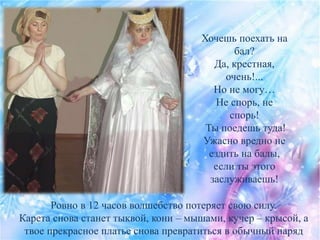 Хочешь поехать на
бал?
Да, крестная,
очень!...
Но не могу…
Не спорь, не
спорь!
Ты поедешь туда!
Ужасно вредно не
ездить на балы,
если ты этого
заслуживаешь!
Ровно в 12 часов волшебство потеряет свою силу.
Карета снова станет тыквой, кони – мышами, кучер – крысой, а
твое прекрасное платье снова превратиться в обычный наряд
 