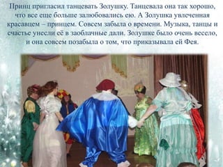 Принц пригласил танцевать Золушку. Танцевала она так хорошо,
что все еще больше залюбовались ею. А Золушка увлеченная
красавцем – принцем. Совсем забыла о времени. Музыка, танцы и
счастье унесли её в заоблачные дали. Золушке было очень весело,
и она совсем позабыла о том, что приказывала ей Фея.
 