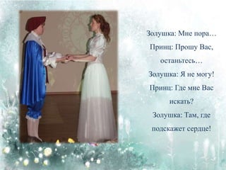 Золушка: Мне пора…
Принц: Прошу Вас,
останьтесь…
Золушка: Я не могу!
Принц: Где мне Вас
искать?
Золушка: Там, где
подскажет сердце!
 
