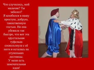 Что случилось, мой
мальчик? Ты
заболел?
Я влюбился в нашу
простую, добрую,
таинственную
гостью. Но она
убежала так
быстро, что вот эта
хрустальная
туфелька
соскользнула с её
ноги и осталась на
ступеньках
лестницы.
У меня есть
замечательная
идея!
 