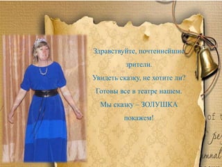 Здравствуйте, почтеннейшие
зрители.
Увидеть сказку, не хотите ли?
Готовы все в театре нашем.
Мы сказку – ЗОЛУШКА
покажем!
 