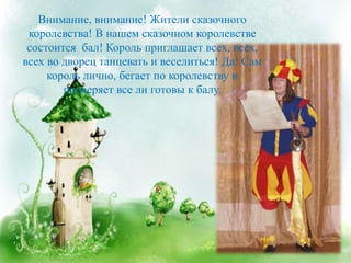 Внимание, внимание! Жители сказочного
королевства! В нашем сказочном королевстве
состоится бал! Король приглашает всех, всех,
всех во дворец танцевать и веселиться! Да! Сам
король лично, бегает по королевству и
проверяет все ли готовы к балу.
 