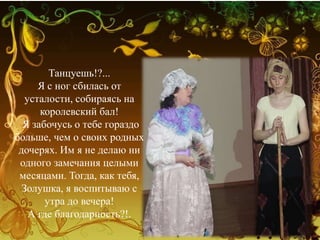 Танцуешь!?...
Я с ног сбилась от
усталости, собираясь на
королевский бал!
Я забочусь о тебе гораздо
больше, чем о своих родных
дочерях. Им я не делаю ни
одного замечания целыми
месяцами. Тогда, как тебя,
Золушка, я воспитываю с
утра до вечера!
А где благодарность?!.
 