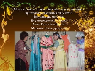 Мачеха: Готовы ли наши бальные платья, которые я
приказала тебе сшить в одну ночь?
Золушка: Да, матушка.
Все (восторженно) Аххх!
Анна: Какая безвкусица!
Марьяна: Какое уродство!
 