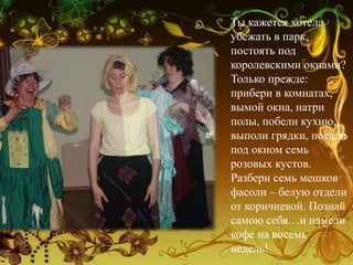 Ты кажется хотела
убежать в парк,
постоять под
королевскими окнами?
Только прежде:
прибери в комнатах,
вымой окна, натри
полы, побели кухню,
выполи грядки, посади
под окном семь
розовых кустов.
Разбери семь мешков
фасоли – белую отдели
от коричневой. Познай
самою себя…и намели
кофе на восемь
недель!
 