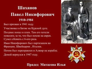 Прадед Матасова Ильи
Шаханов
Павел Никифорович
1910-1984
Был призван в 1941 году.
Участвовал в Битве на Курской дуге.
Позднее попал в плен. Там его хотели
повесить за то, что был похож на еврея.
Сумел сбежать с 6-ого раза.
Иван Никифорович был партизаном во
Франции, Швейцарии , Италии.
Потом был переправлен в Алжир на корабле.
Домой вернулся в 1947 году.
 